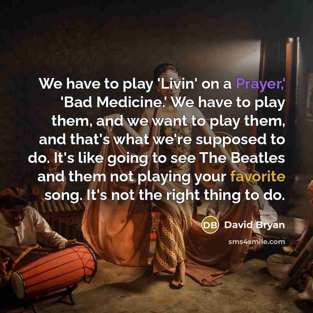 “We have to play 'Livin' on a Prayer,' 'Bad Medicine.' We have to play them, and we want to play them, and that's what we're supposed to do. It's like going to see The Beatles and them not playing your favorite song. It's not the right thing to do.” quote by David Bryan