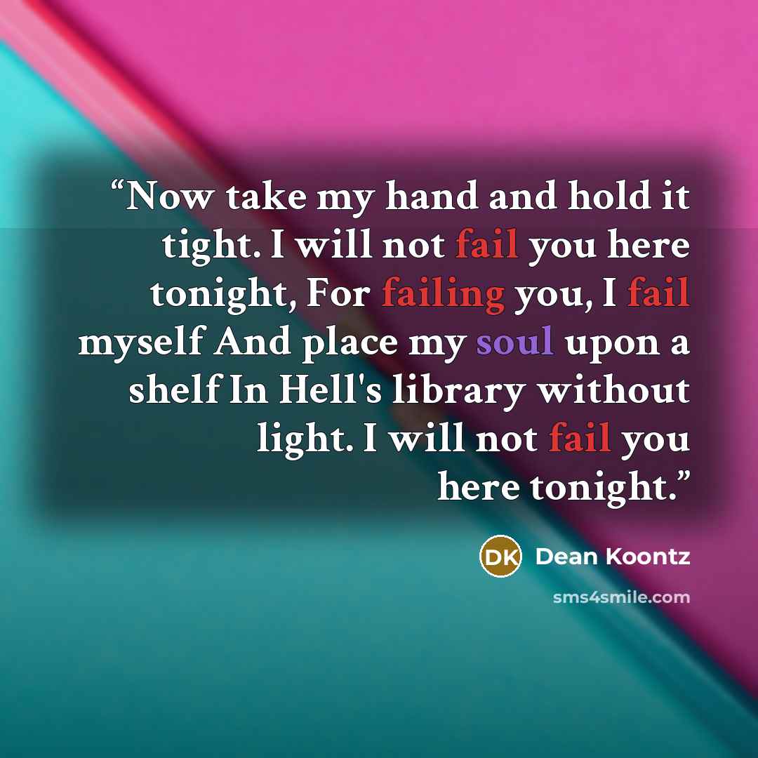 “Now take my hand and hold it tight. I will not fail you here tonight, For failing you, I fail myself And place my soul upon a shelf In Hell's library without light. I will not fail you here tonight.” quote by Dean Koontz