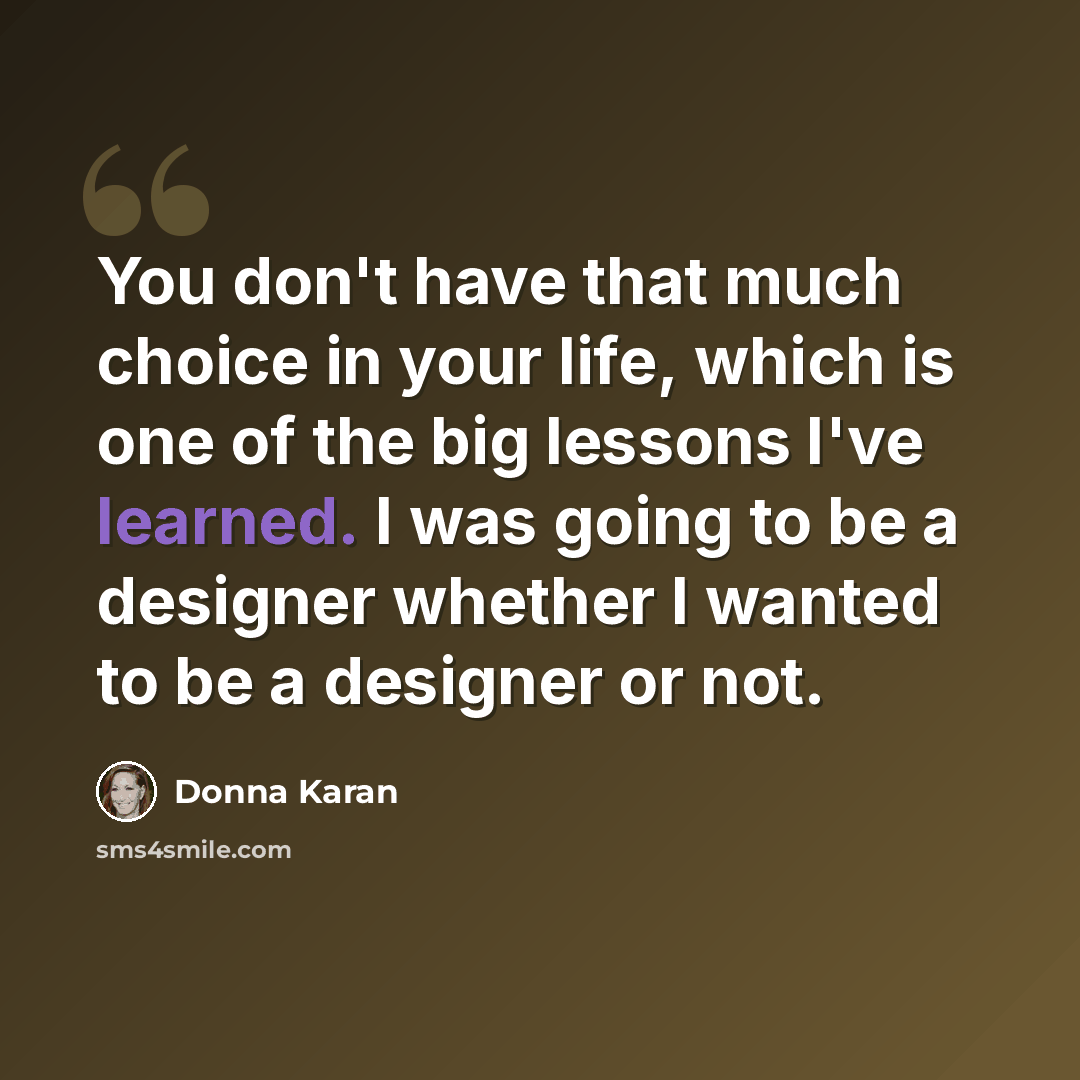 “You don't have that much choice in your life, which is one of the big lessons I've learned. I was going to be a designer whether I wanted to be a designer or not.” quote by Donna Karan
