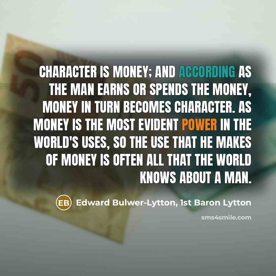 “Character is money; and according as the man earns or spends the money, money in turn becomes character. As money is the most evident power in the world's uses, so the use that he makes of money is often all that the world knows about a man.” quote by Edward Bulwer-Lytton, 1st Baron Lytton