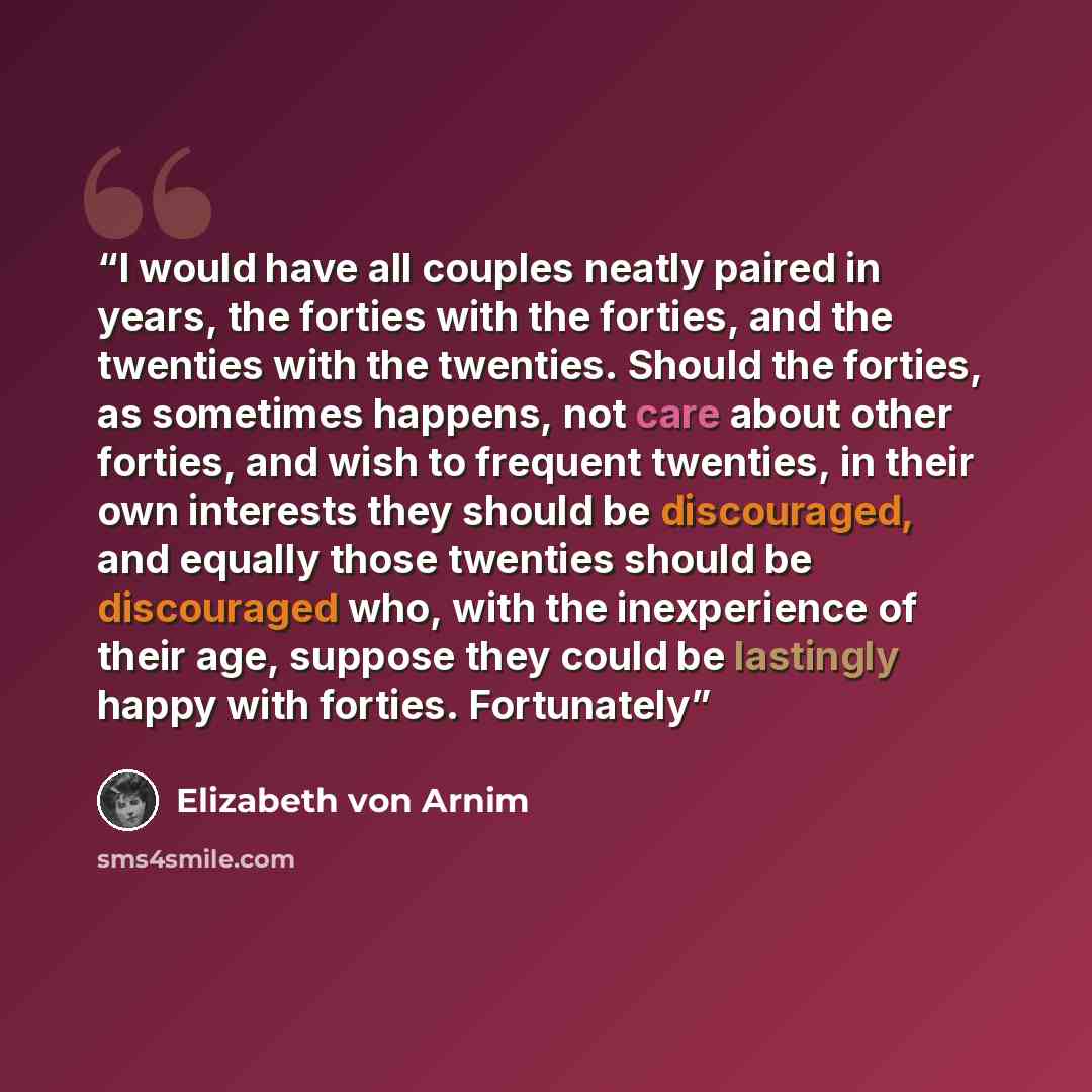 “I would have all couples neatly paired in years, the forties with the forties, and the twenties with the twenties. Should the forties, as sometimes happens, not care about other forties, and wish to frequent twenties, in their own interests they should be discouraged, and equally those twenties…” quote by Elizabeth von Arnim
