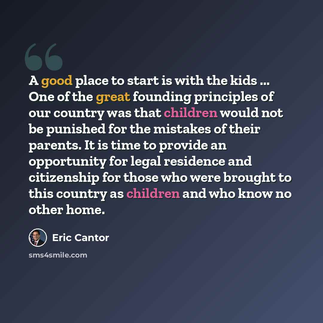 “A good place to start is with the kids ... One of the great founding principles of our country was that children would not be punished for the mistakes of their parents. It is time to provide an opportunity for legal residence and citizenship for those who were brought to this country as children…” quote by Eric Cantor