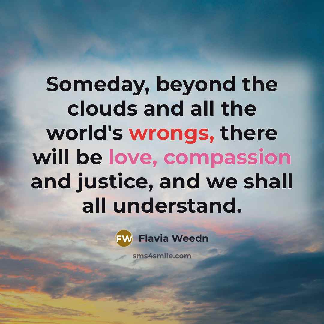 “Someday, beyond the clouds and all the world's wrongs, there will be love, compassion and justice, and we shall all understand.” quote by Flavia Weedn