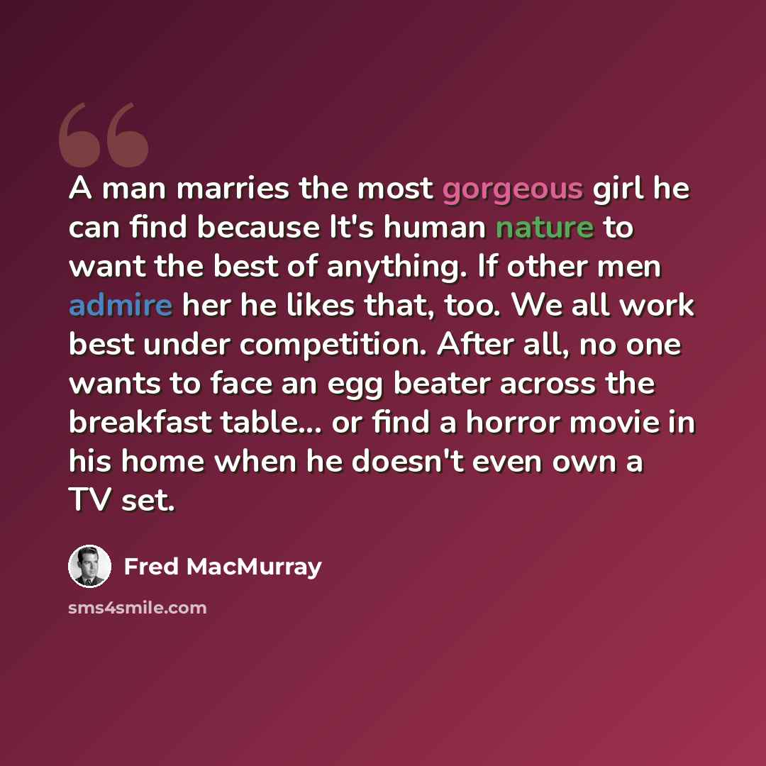 “A man marries the most gorgeous girl he can find because It's human nature to want the best of anything. If other men admire her he likes that, too. We all work best under competition. After all, no one wants to face an egg beater across the breakfast table... or find a horror movie in his home…” quote by Fred MacMurray