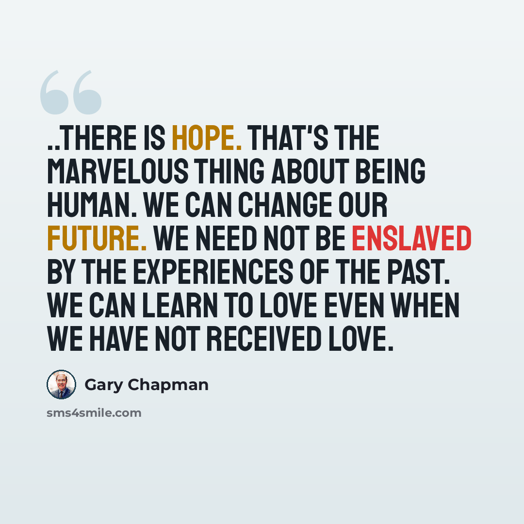 “..there is hope. That's the marvelous thing about being human. We can change our future. We need not be enslaved by the experiences of the past. We can learn to love even when we have not received love.” quote by Gary Chapman