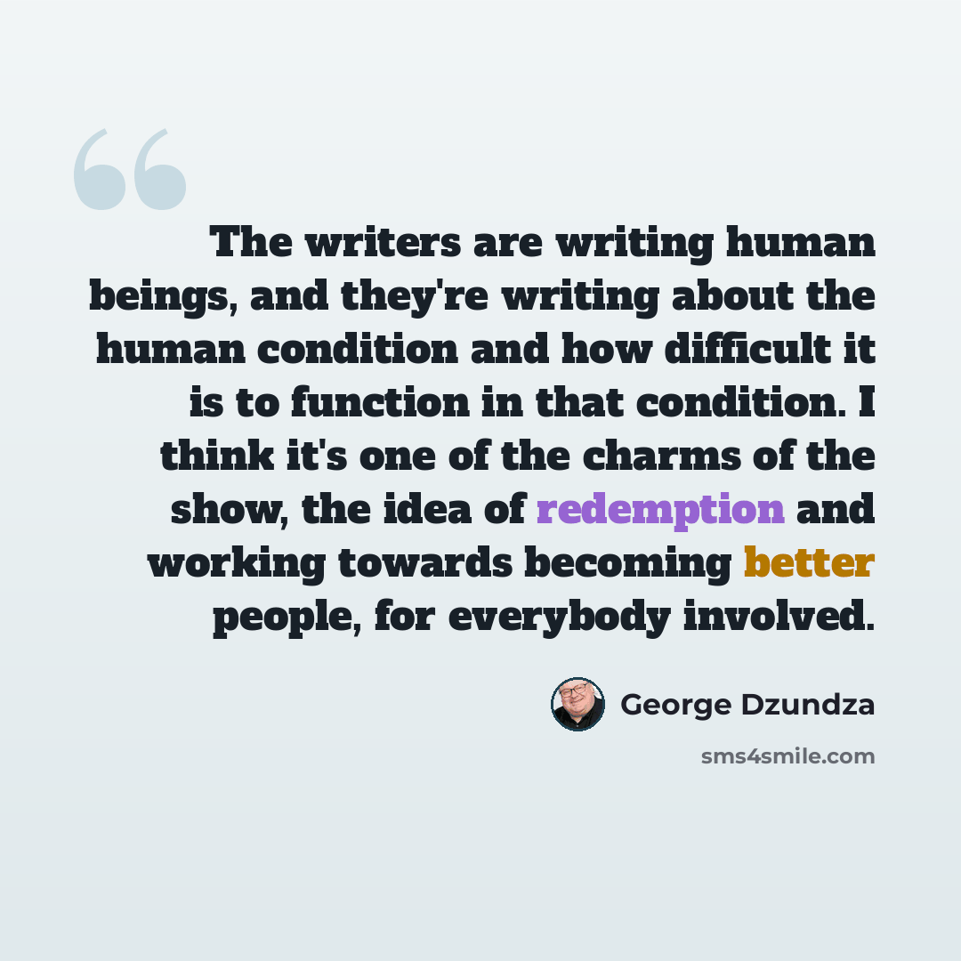 “The writers are writing human beings, and they're writing about the human condition and how difficult it is to function in that condition. I think it's one of the charms of the show, the idea of redemption and working towards becoming better people, for everybody involved.” quote by George Dzundza