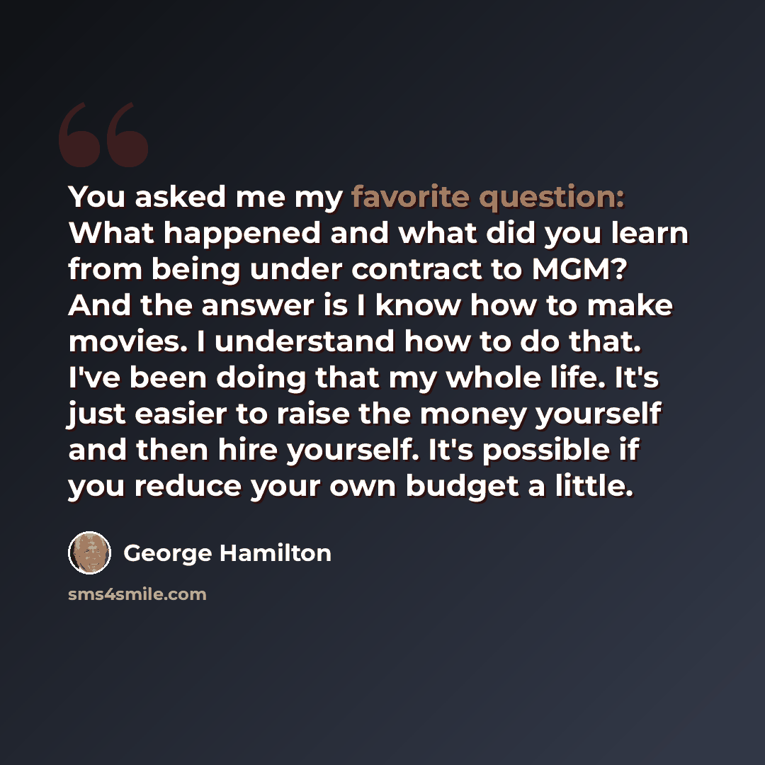 “You asked me my favorite question: What happened and what did you learn from being under contract to MGM? And the answer is I know how to make movies. I understand how to do that. I've been doing that my whole life. It's just easier to raise the money yourself and then hire yourself. It's possible…” quote by George Hamilton