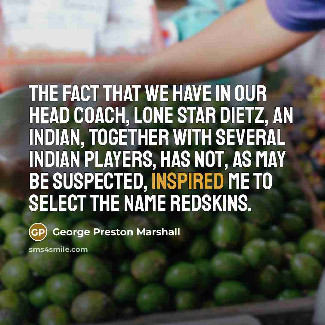 “The fact that we have in our head coach, Lone Star Dietz, an Indian, together with several Indian players, has not, as may be suspected, inspired me to select the name Redskins.” quote by George Preston Marshall