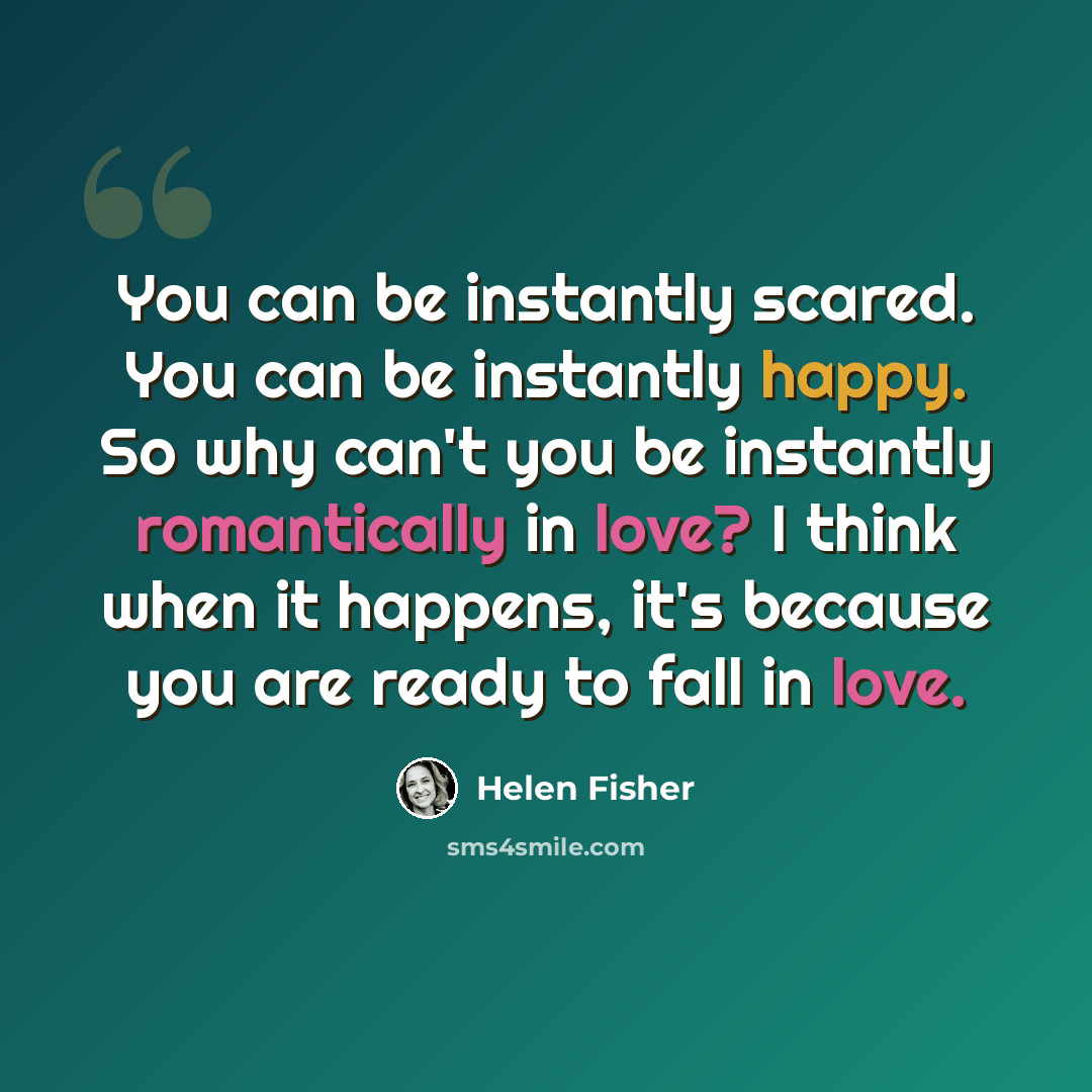 “You can be instantly scared. You can be instantly happy. So why can't you be instantly romantically in love? I think when it happens, it's because you are ready to fall in love.” quote by Helen Fisher