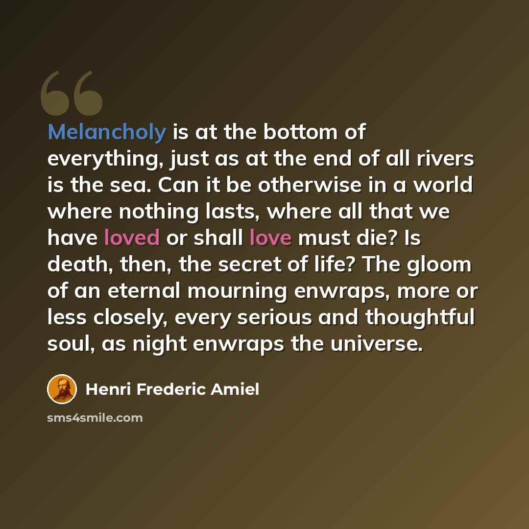 “Melancholy is at the bottom of everything, just as at the end of all rivers is the sea. Can it be otherwise in a world where nothing lasts, where all that we have loved or shall love must die? Is death, then, the secret of life? The gloom of an eternal mourning enwraps, more or less closely, every…” quote by Henri Frederic Amiel