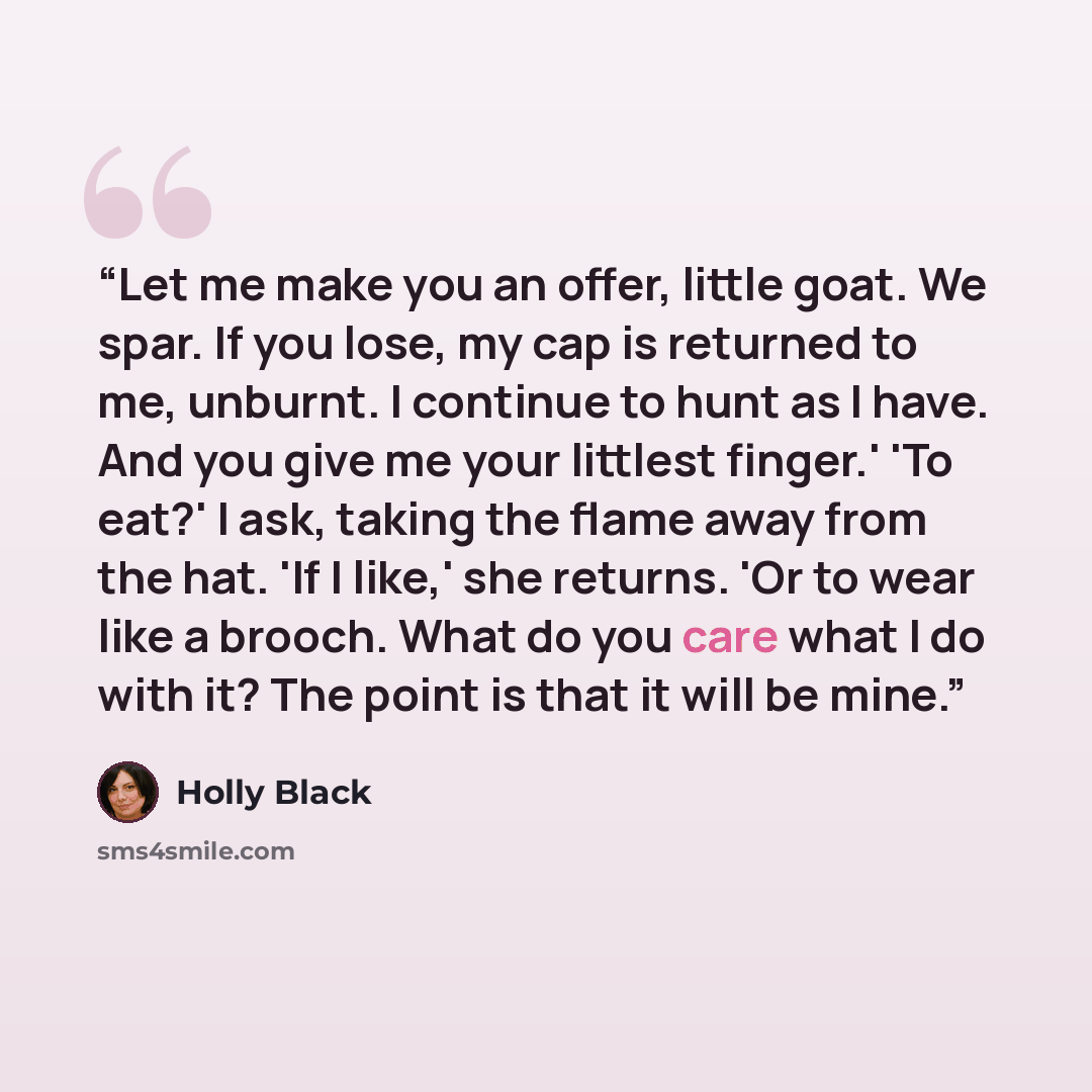 “Let me make you an offer, little goat. We spar. If you lose, my cap is returned to me, unburnt. I continue to hunt as I have. And you give me your littlest finger.' 'To eat?' I ask, taking the flame away from the hat. 'If I like,' she returns. 'Or to wear like a brooch. What do you care what I do…” quote by Holly Black