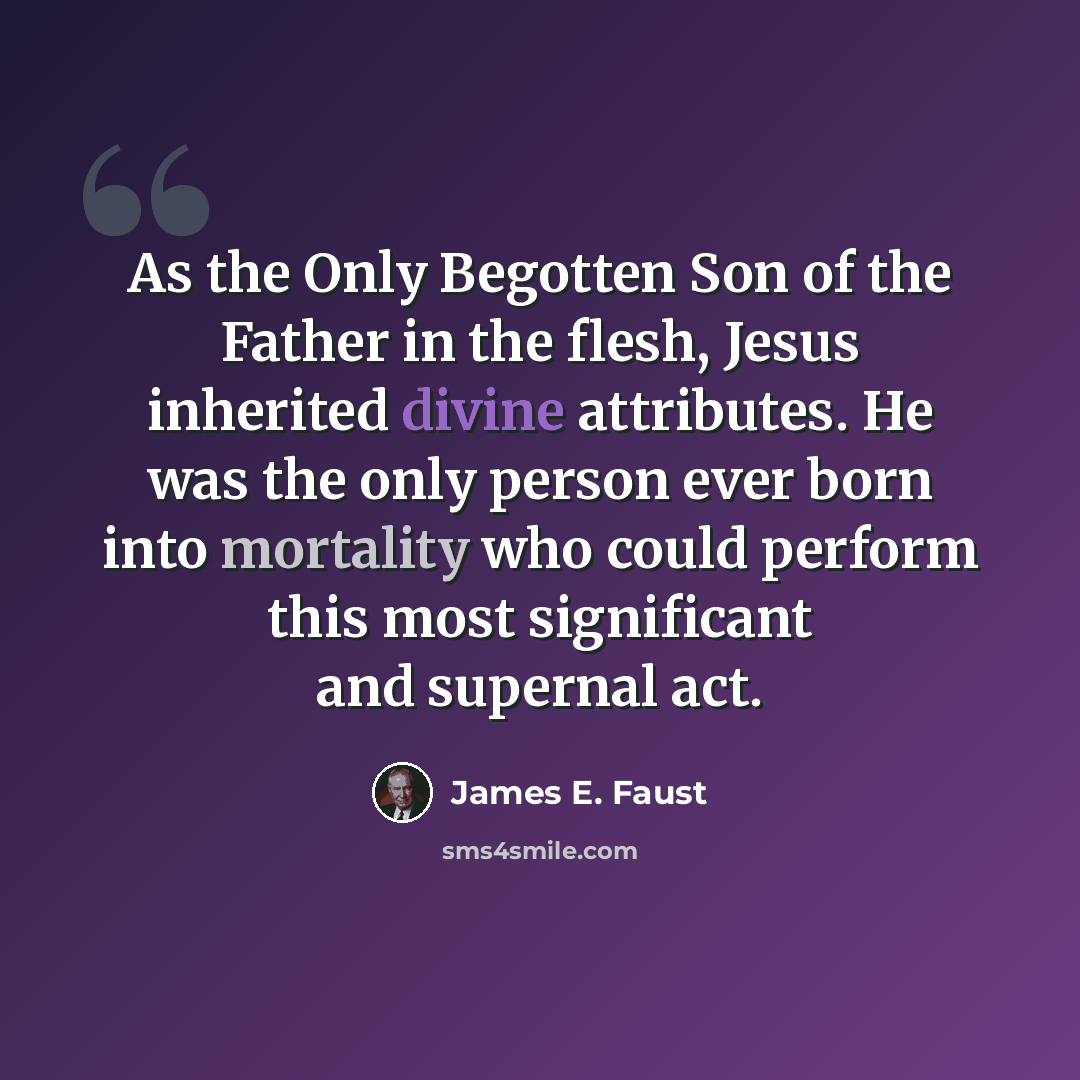 “As the Only Begotten Son of the Father in the flesh, Jesus inherited divine attributes. He was the only person ever born into mortality who could perform this most significant and supernal act.” quote by James E. Faust