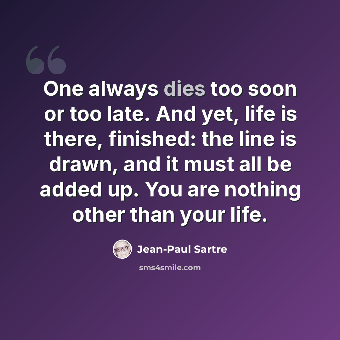 “One always dies too soon or too late. And yet, life is there, finished: the line is drawn, and it must all be added up. You are nothing other than your life.” quote by Jean-Paul Sartre
