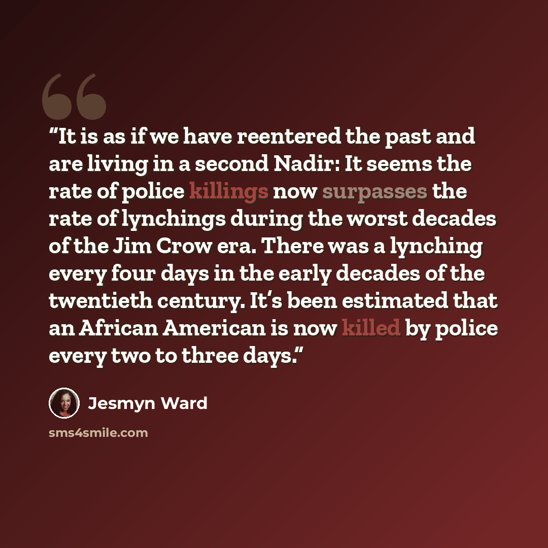 “It is as if we have reentered the past and are living in a second Nadir: It seems the rate of police killings now surpasses the rate of lynchings during the worst decades of the Jim Crow era. There was a lynching every four days in the early decades of the twentieth century. It’s been estimated…” quote by Jesmyn Ward