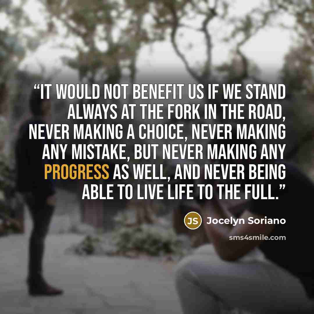 “It would not benefit us if we stand always at the fork in the road, never making a choice, never making any mistake, but never making any progress as well, and never being able to live life to the full.” quote by Jocelyn Soriano