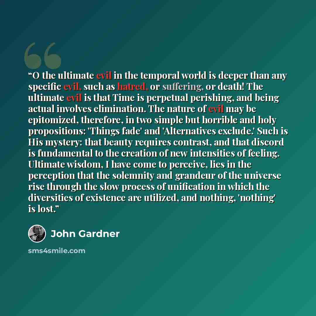 “O the ultimate evil in the temporal world is deeper than any specific evil, such as hatred, or suffering, or death! The ultimate evil is that Time is perpetual perishing, and being actual involves elimination. The nature of evil may be epitomized, therefore, in two simple but horrible and holy…” quote by John Gardner
