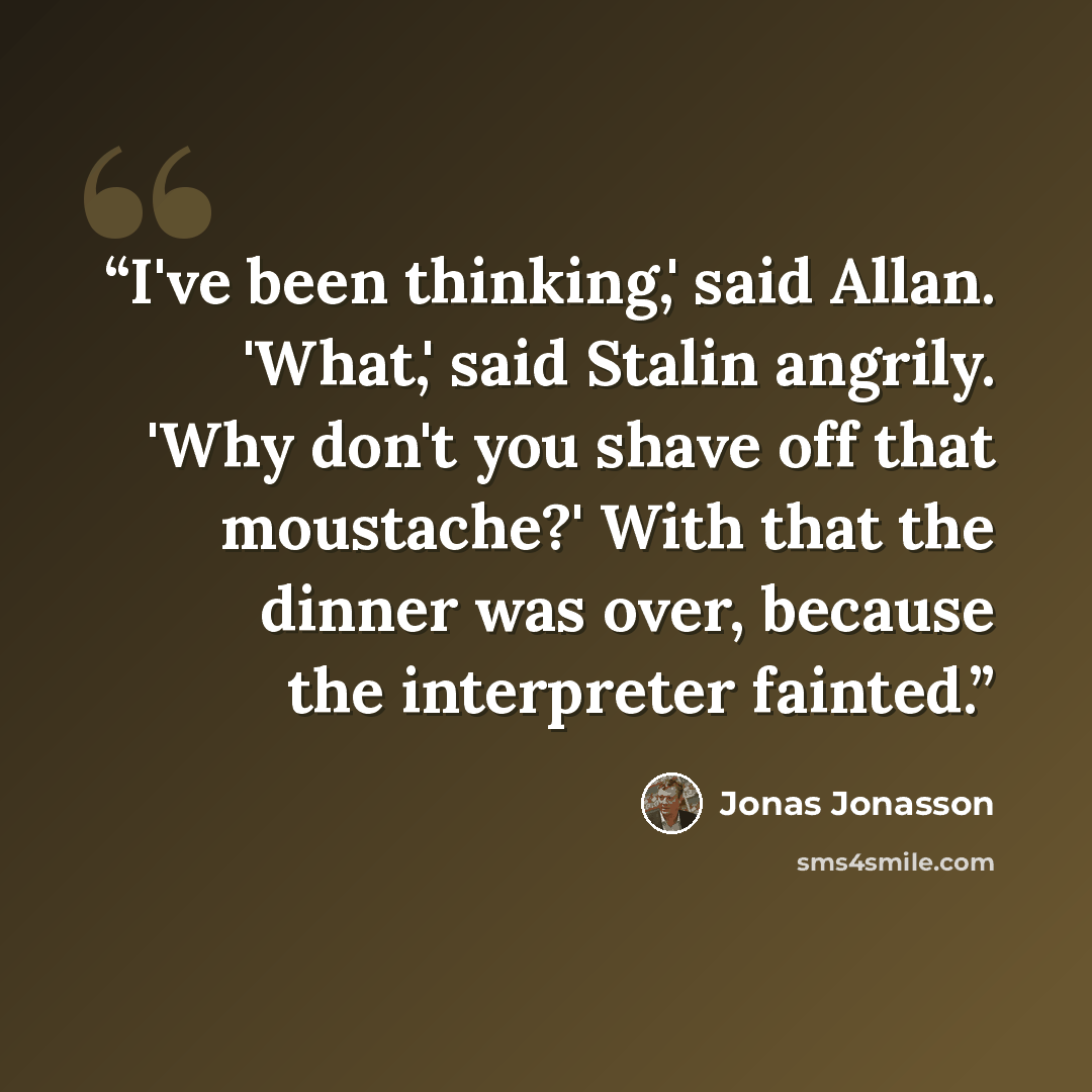 “I've been thinking,' said Allan. 'What,' said Stalin angrily. 'Why don't you shave off that moustache?' With that the dinner was over, because the interpreter fainted.” quote by Jonas Jonasson