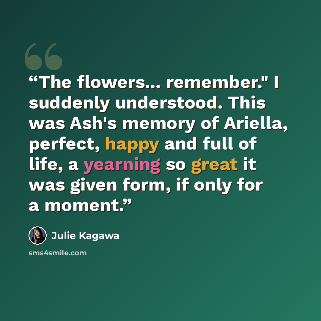 “The flowers... remember." I suddenly understood. This was Ash's memory of Ariella, perfect, happy and full of life, a yearning so great it was given form, if only for a moment.” quote by Julie Kagawa