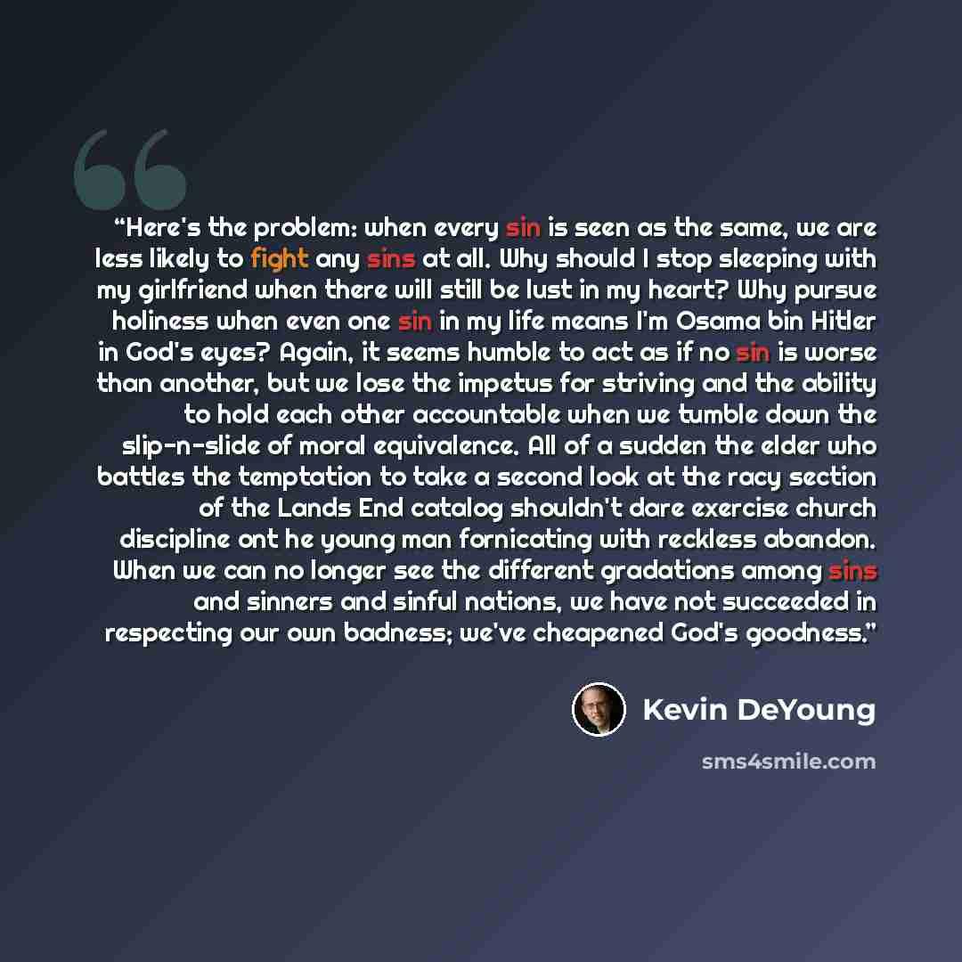 “Here's the problem: when every sin is seen as the same, we are less likely to fight any sins at all. Why should I stop sleeping with my girlfriend when there will still be lust in my heart? Why pursue holiness when even one sin in my life means I'm Osama bin Hitler in God's eyes? Again, it seems…” quote by Kevin DeYoung