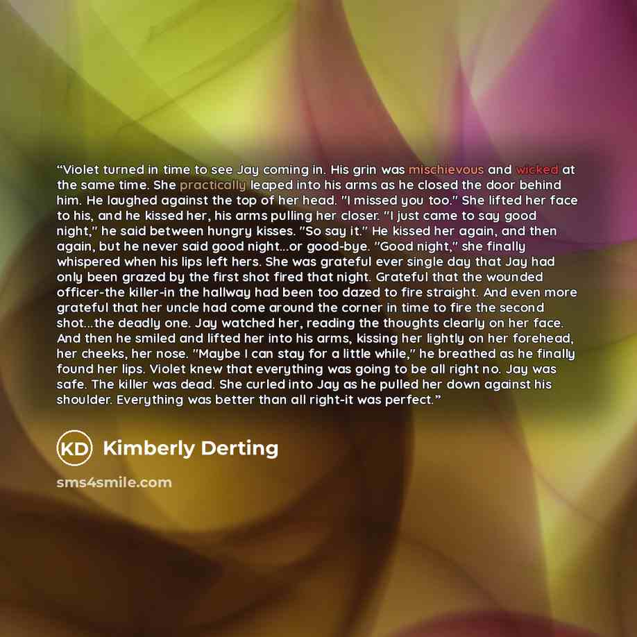 “Violet turned in time to see Jay coming in. His grin was mischievous and wicked at the same time. She practically leaped into his arms as he closed the door behind him. He laughed against the top of her head. "I missed you too." She lifted her face to his, and he kissed her, his arms pulling her…” quote by Kimberly Derting