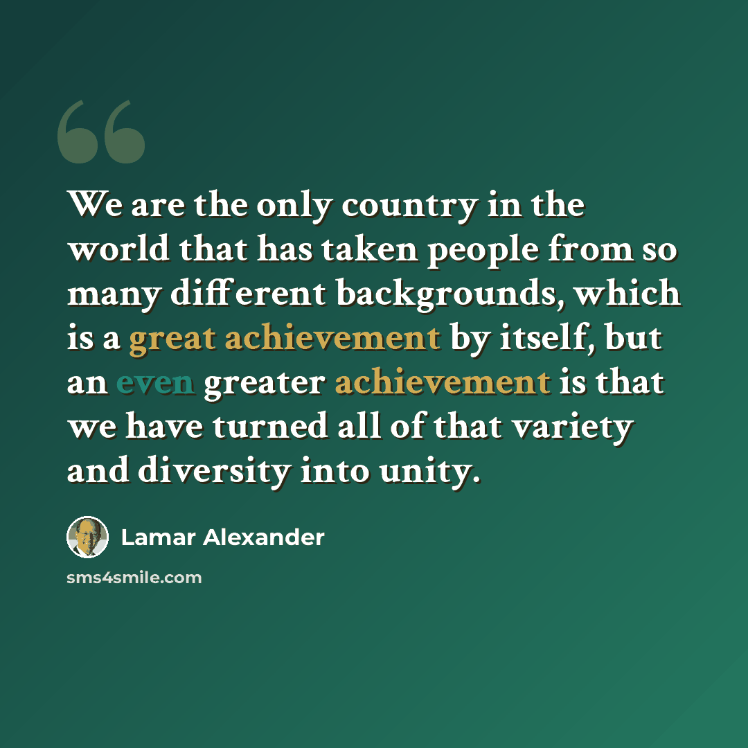 “We are the only country in the world that has taken people from so many different backgrounds, which is a great achievement by itself, but an even greater achievement is that we have turned all of that variety and diversity into unity.” quote by Lamar Alexander
