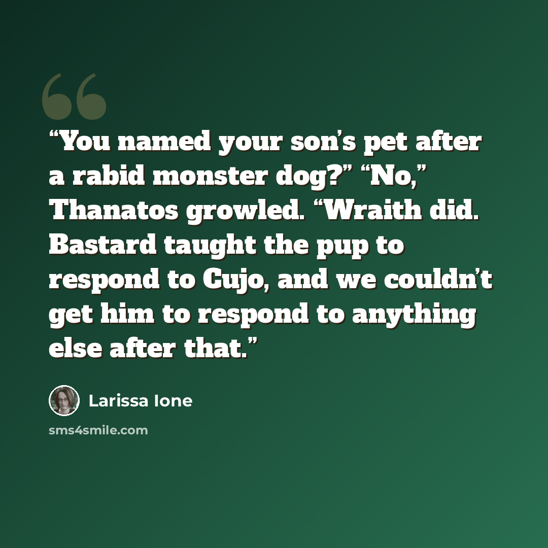“You named your son’s pet after a rabid monster dog?” “No,” Thanatos growled. “Wraith did. Bastard taught the pup to respond to Cujo, and we couldn’t get him to respond to anything else after that.” quote by Larissa Ione