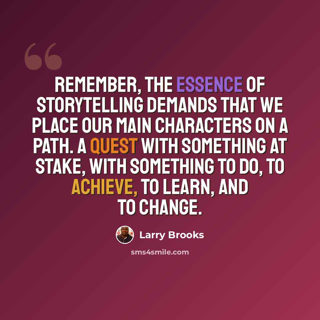 “Remember, the essence of storytelling demands that we place our main characters on a path. A quest with something at stake, with something to do, to achieve, to learn, and to change.” quote by Larry Brooks