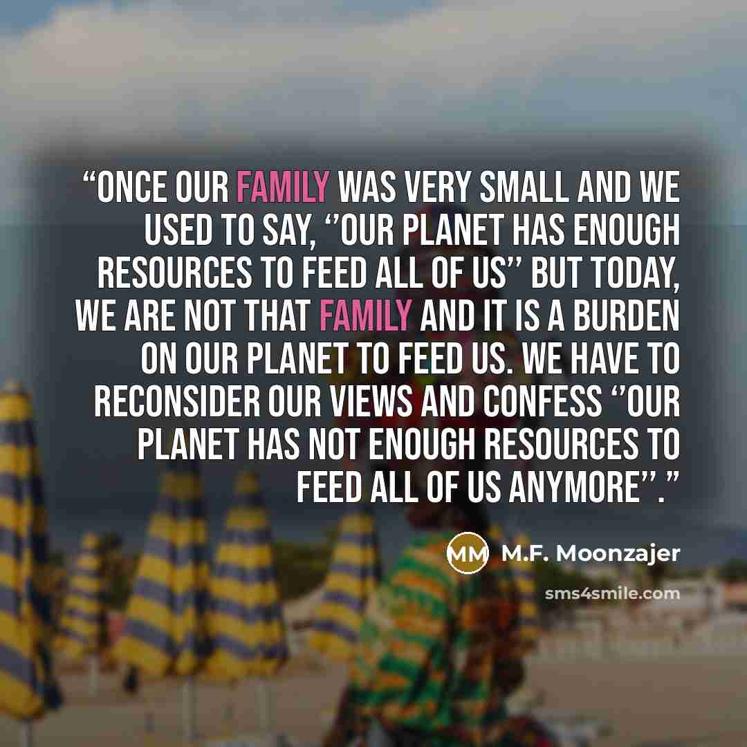 “Once our family was very small and we used to say, ‘’our planet has enough resources to feed all of us’’ but today, we are not that family and it is a burden on our planet to feed us. We have to reconsider our views and confess ‘’our planet has not enough resources to feed all of us anymore’’.” quote by M.F. Moonzajer