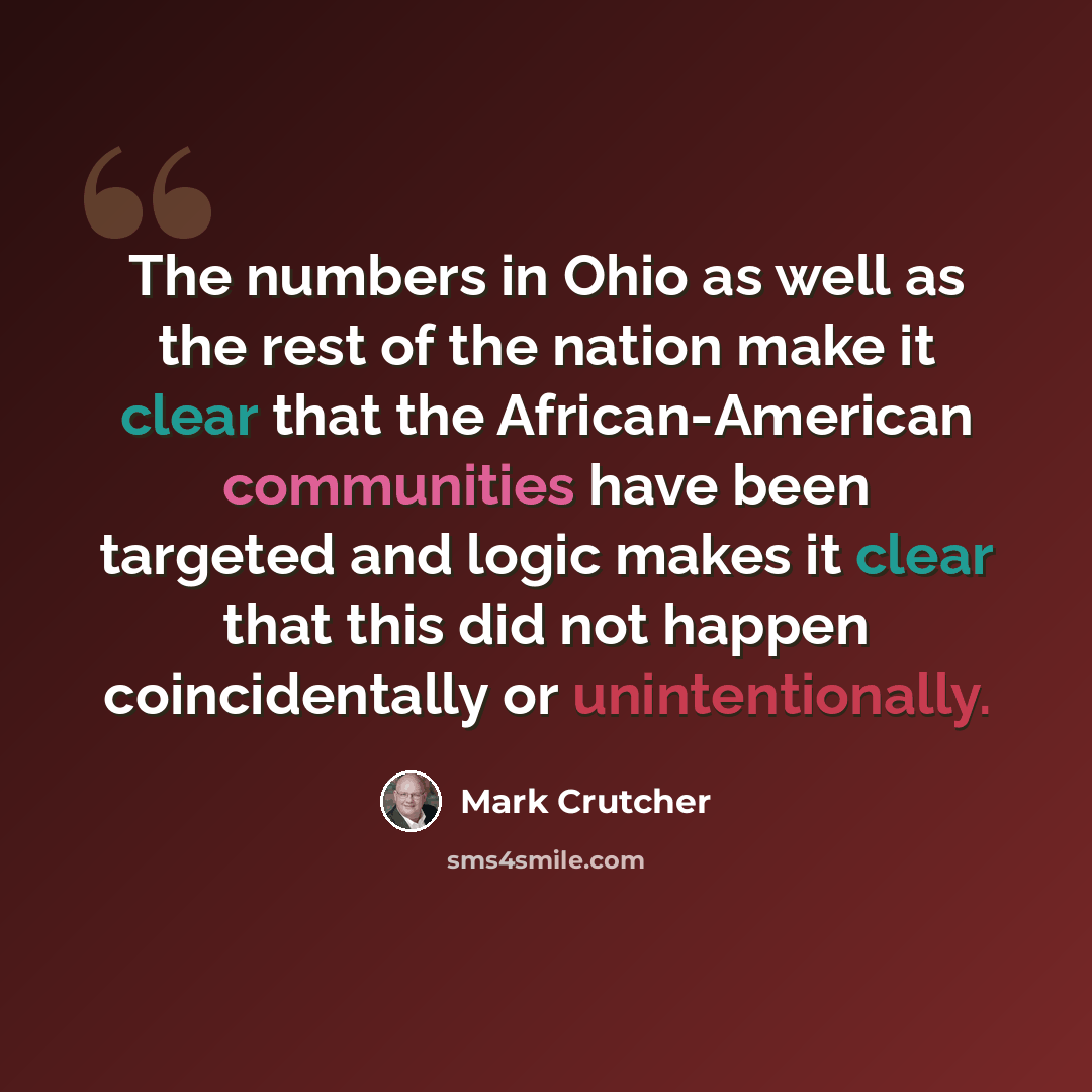 “The numbers in Ohio as well as the rest of the nation make it clear that the African-American communities have been targeted and logic makes it clear that this did not happen coincidentally or unintentionally.” quote by Mark Crutcher