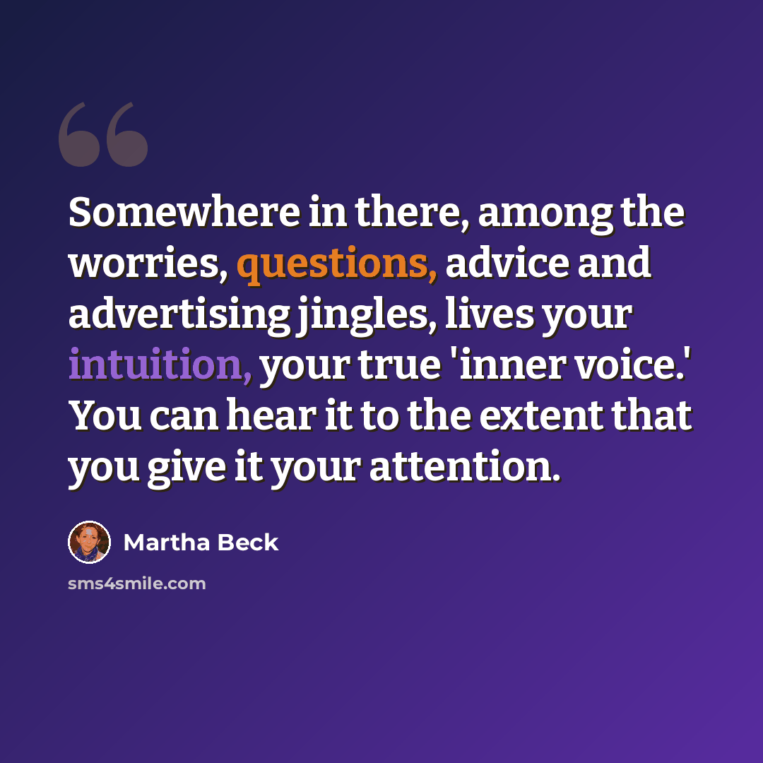 “Somewhere in there, among the worries, questions, advice and advertising jingles, lives your intuition, your true 'inner voice.' You can hear it to the extent that you give it your attention.” quote by Martha Beck