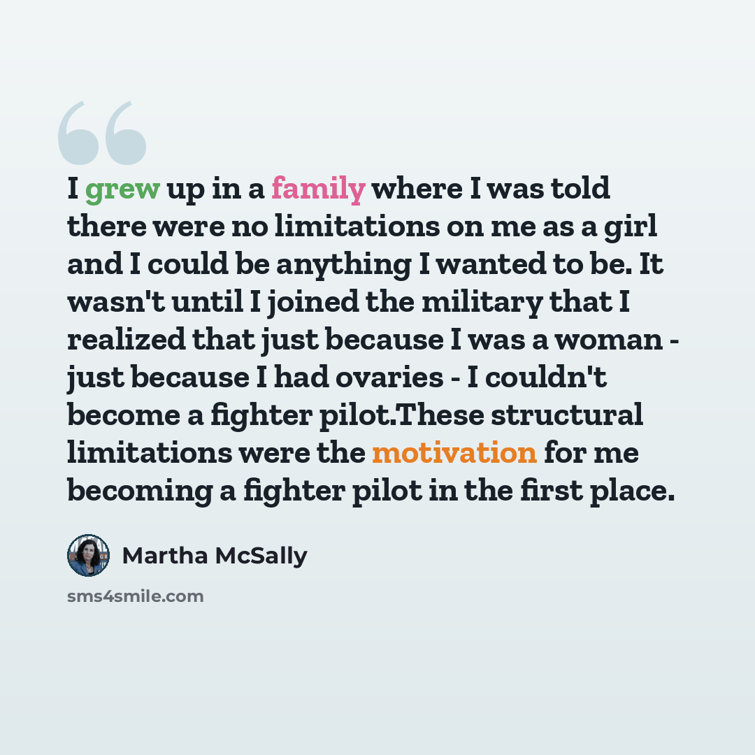 “I grew up in a family where I was told there were no limitations on me as a girl and I could be anything I wanted to be. It wasn't until I joined the military that I realized that just because I was a woman - just because I had ovaries - I couldn't become a fighter pilot.These structural…” quote by Martha McSally