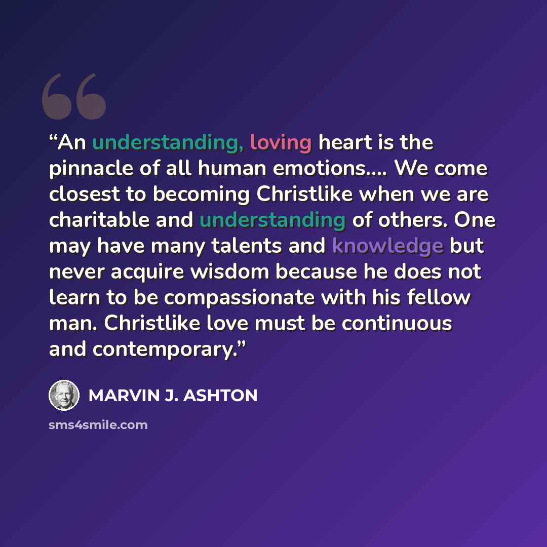 “An understanding, loving heart is the pinnacle of all human emotions…. We come closest to becoming Christlike when we are charitable and understanding of others. One may have many talents and knowledge but never acquire wisdom because he does not learn to be compassionate with his fellow man…” quote by Marvin J. Ashton