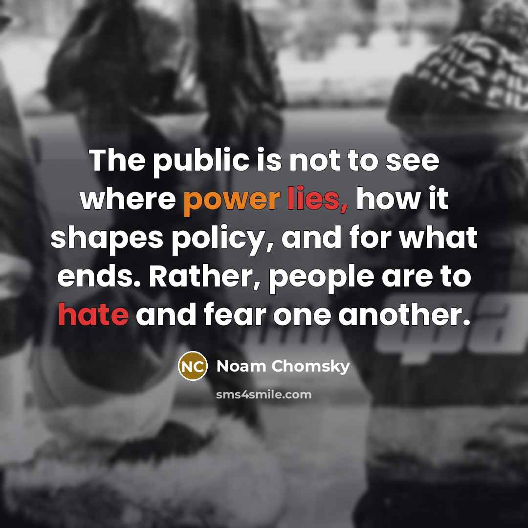 “The public is not to see where power lies, how it shapes policy, and for what ends. Rather, people are to hate and fear one another.” quote by Noam Chomsky
