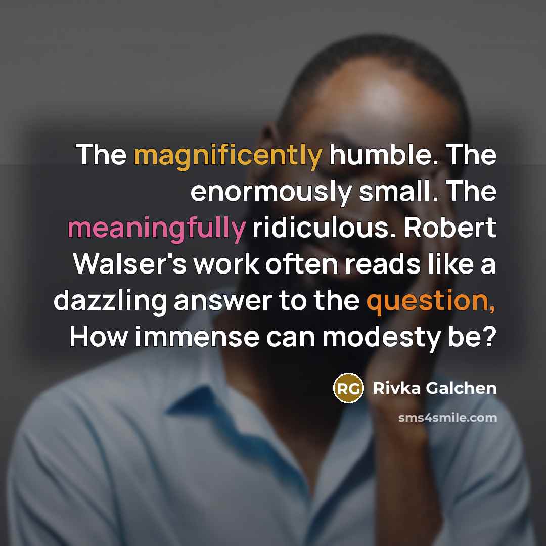 “The magnificently humble. The enormously small. The meaningfully ridiculous. Robert Walser's work often reads like a dazzling answer to the question, How immense can modesty be?” quote by Rivka Galchen