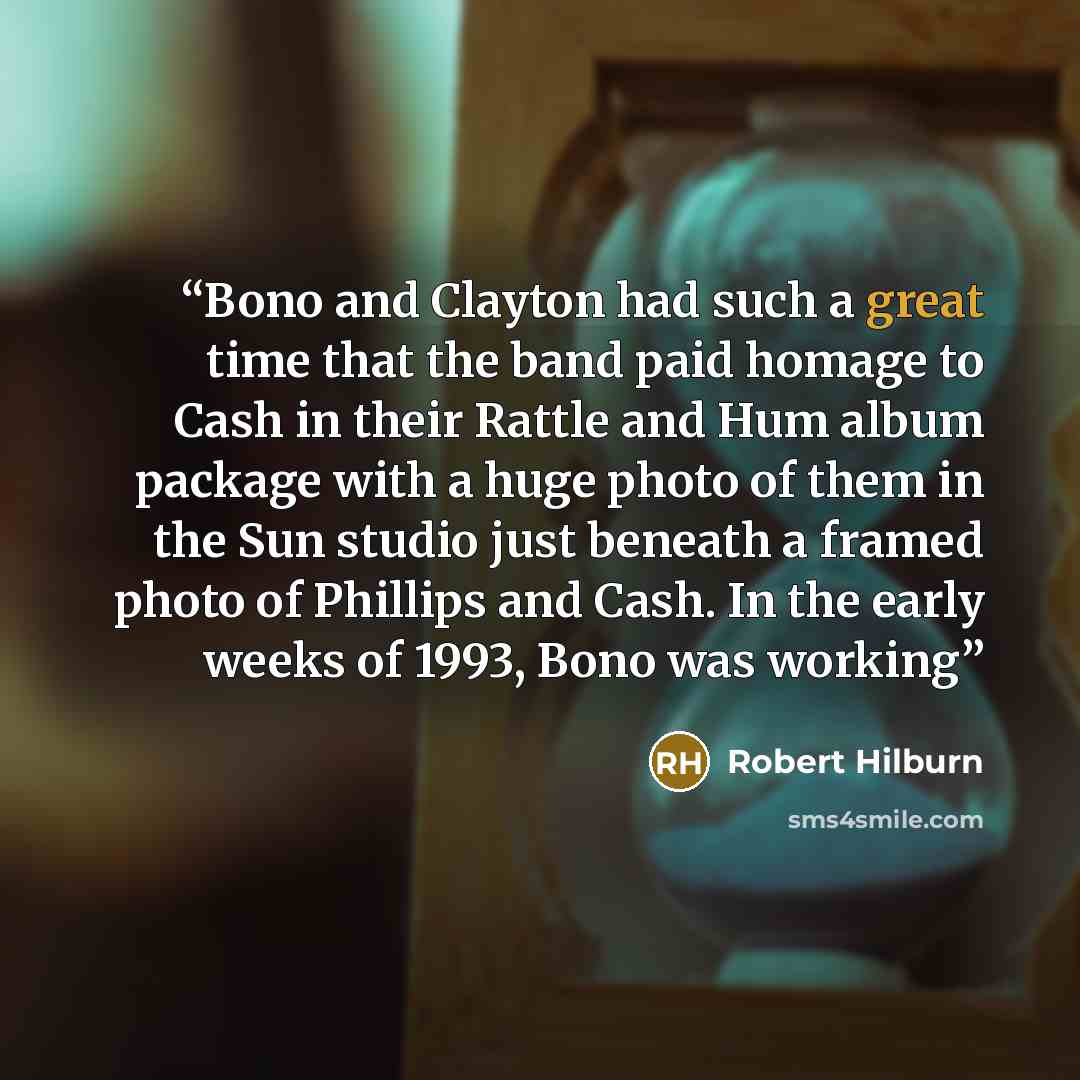 “Bono and Clayton had such a great time that the band paid homage to Cash in their Rattle and Hum album package with a huge photo of them in the Sun studio just beneath a framed photo of Phillips and Cash. In the early weeks of 1993, Bono was working” quote by Robert Hilburn