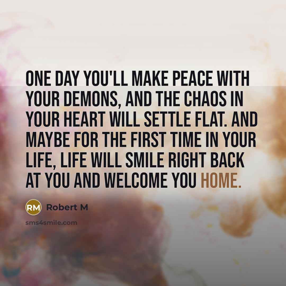 “One day you'll make peace with your demons, and the chaos in your heart will settle flat. And maybe for the first time in your life, life will smile right back at you and welcome you home.” quote by Robert M