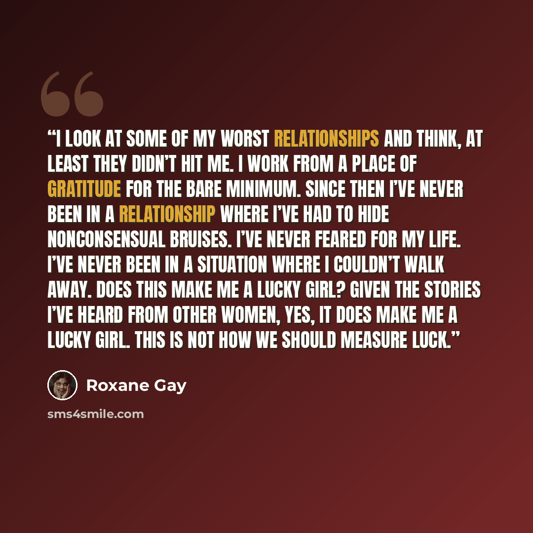 “I look at some of my worst relationships and think, At least they didn’t hit me. I work from a place of gratitude for the bare minimum. Since then I’ve never been in a relationship where I’ve had to hide nonconsensual bruises. I’ve never feared for my life. I’ve never been in a situation where I…” quote by Roxane Gay
