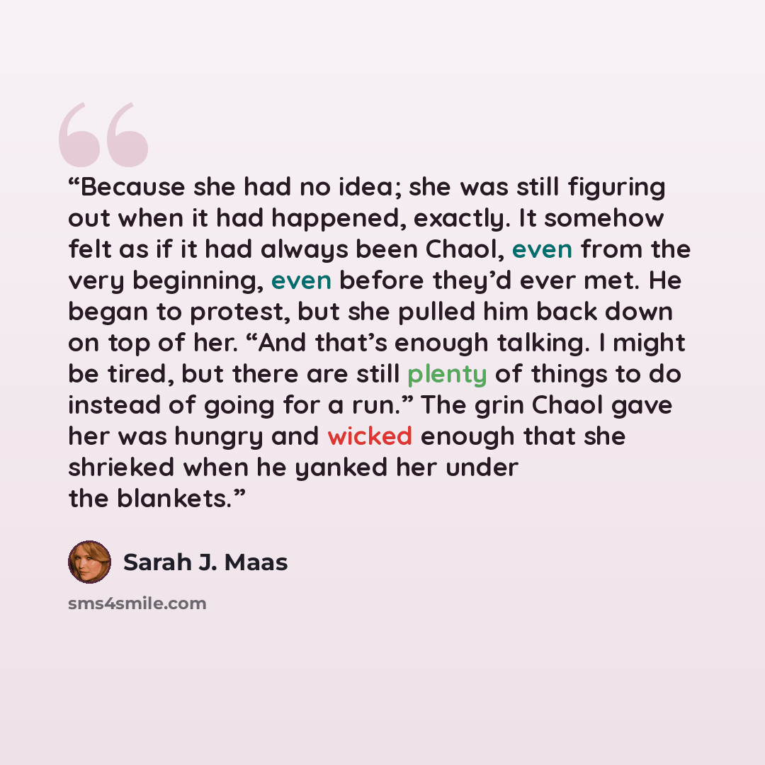 “Because she had no idea; she was still figuring out when it had happened, exactly. It somehow felt as if it had always been Chaol, even from the very beginning, even before they’d ever met. He began to protest, but she pulled him back down on top of her. “And that’s enough talking. I might be…” quote by Sarah J. Maas