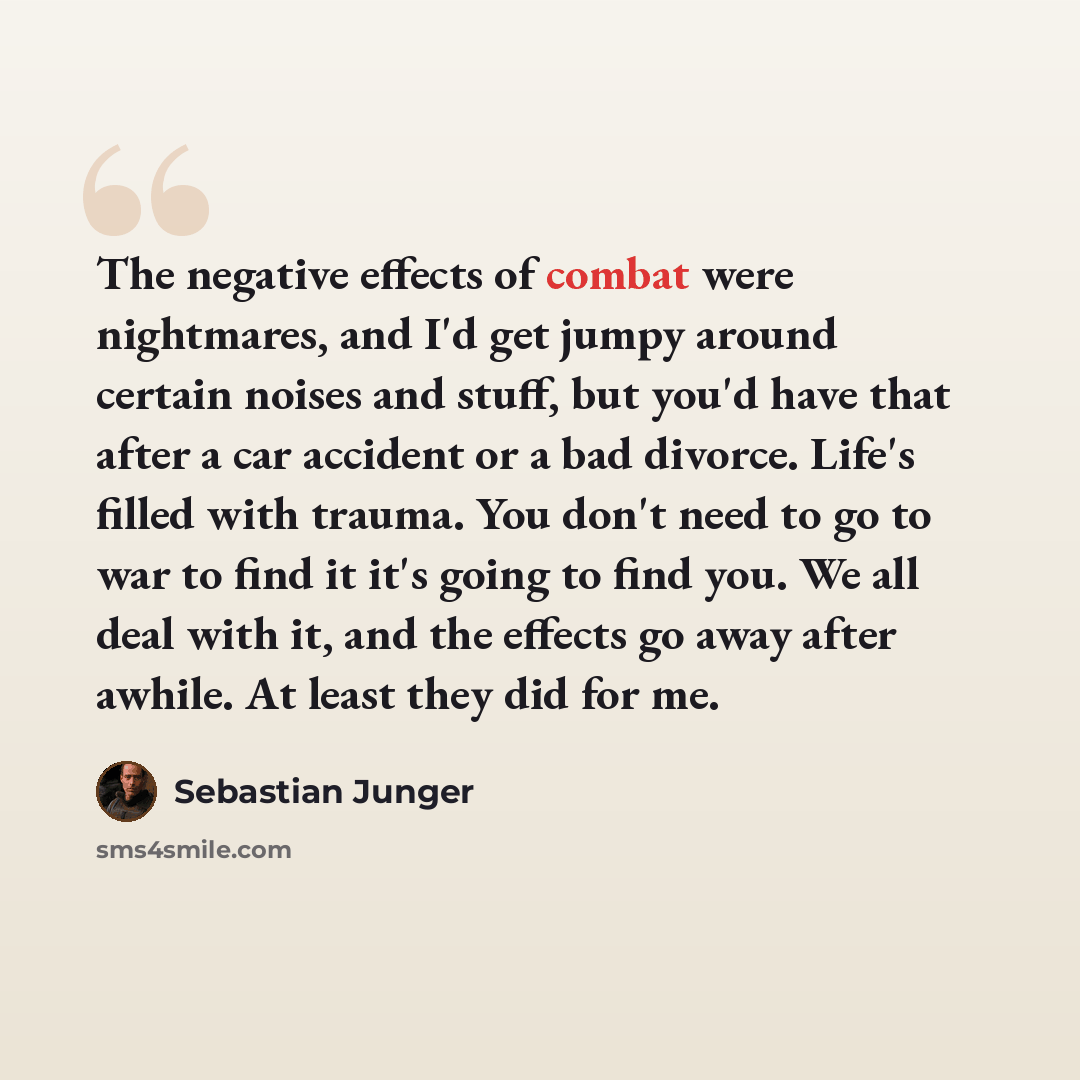 “The negative effects of combat were nightmares, and I'd get jumpy around certain noises and stuff, but you'd have that after a car accident or a bad divorce. Life's filled with trauma. You don't need to go to war to find it it's going to find you. We all deal with it, and the effects go away after…” quote by Sebastian Junger