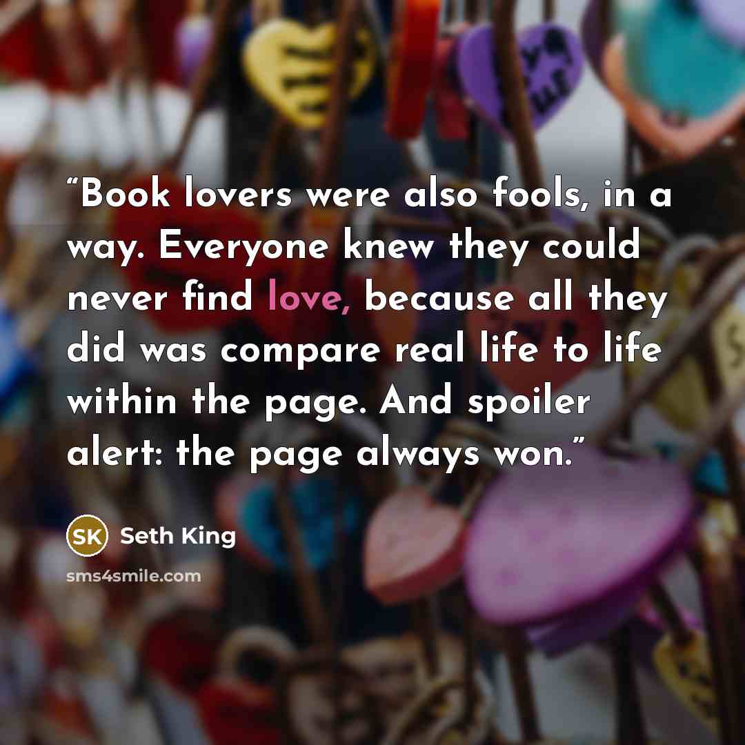 “Book lovers were also fools, in a way. Everyone knew they could never find love, because all they did was compare real life to life within the page. And spoiler alert: the page always won.” quote by Seth King