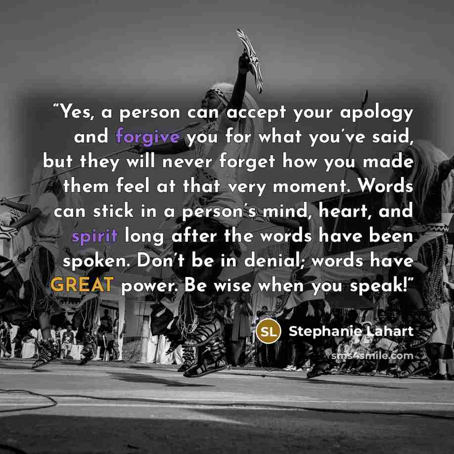“Yes, a person can accept your apology and forgive you for what you’ve said, but they will never forget how you made them feel at that very moment. Words can stick in a person’s mind, heart, and spirit long after the words have been spoken. Don’t be in denial; words have GREAT power. Be wise when…” quote by Stephanie Lahart