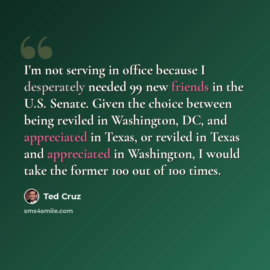 “I'm not serving in office because I desperately needed 99 new friends in the U.S. Senate. Given the choice between being reviled in Washington, DC, and appreciated in Texas, or reviled in Texas and appreciated in Washington, I would take the former 100 out of 100 times.” quote by Ted Cruz