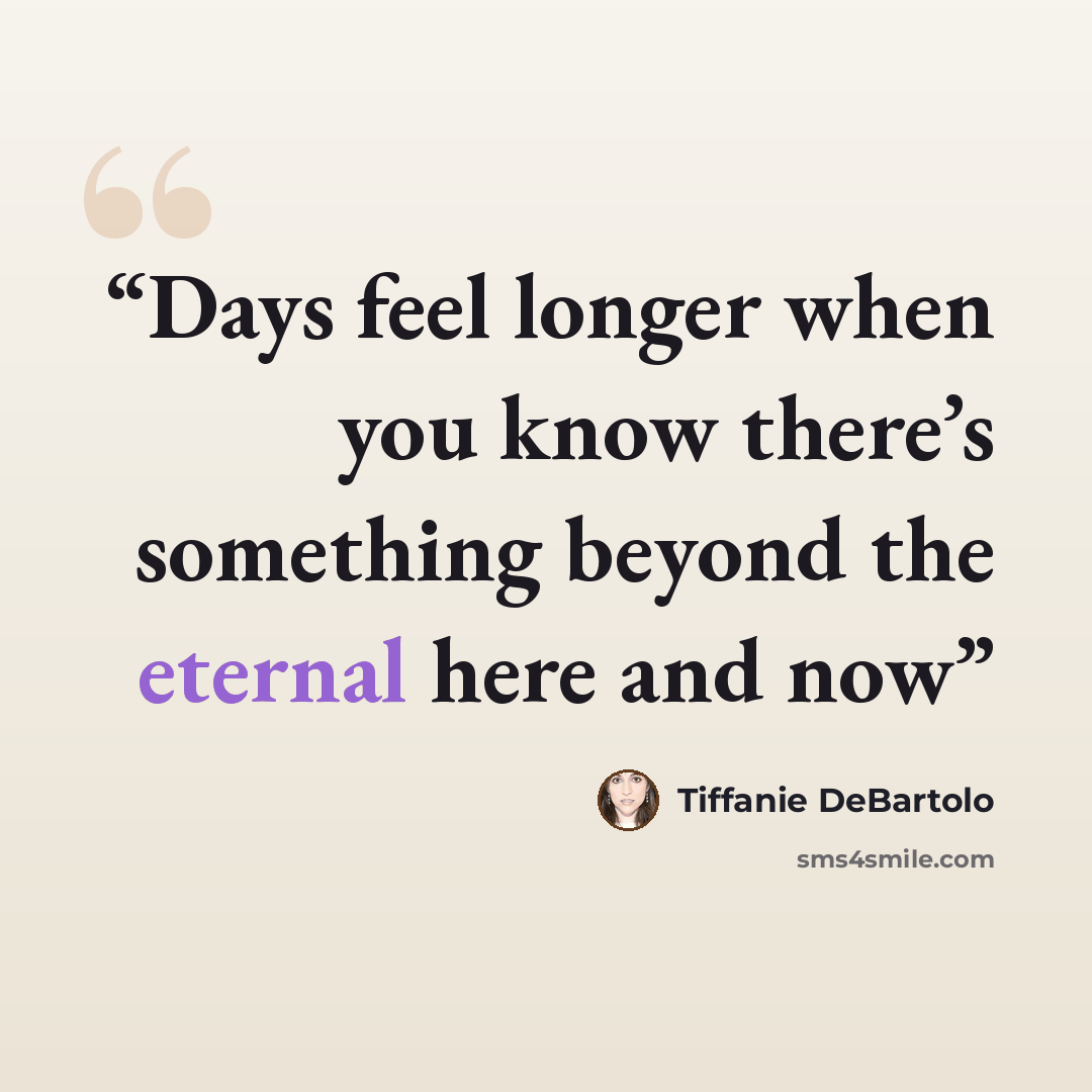“Days feel longer when you know there’s something beyond the eternal here and now” quote by Tiffanie DeBartolo