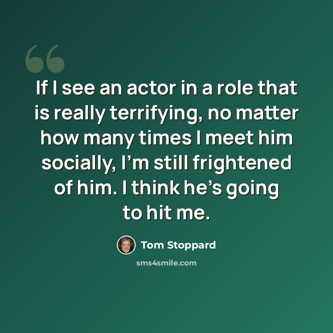 “If I see an actor in a role that is really terrifying, no matter how many times I meet him socially, I'm still frightened of him. I think he's going to hit me.” quote by Tom Stoppard