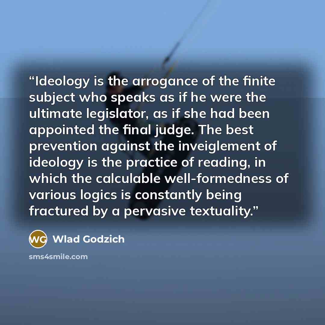 “Ideology is the arrogance of the finite subject who speaks as if he were the ultimate legislator, as if she had been appointed the final judge. The best prevention against the inveiglement of ideology is the practice of reading, in which the calculable well-formedness of various logics is…” quote by Wlad Godzich