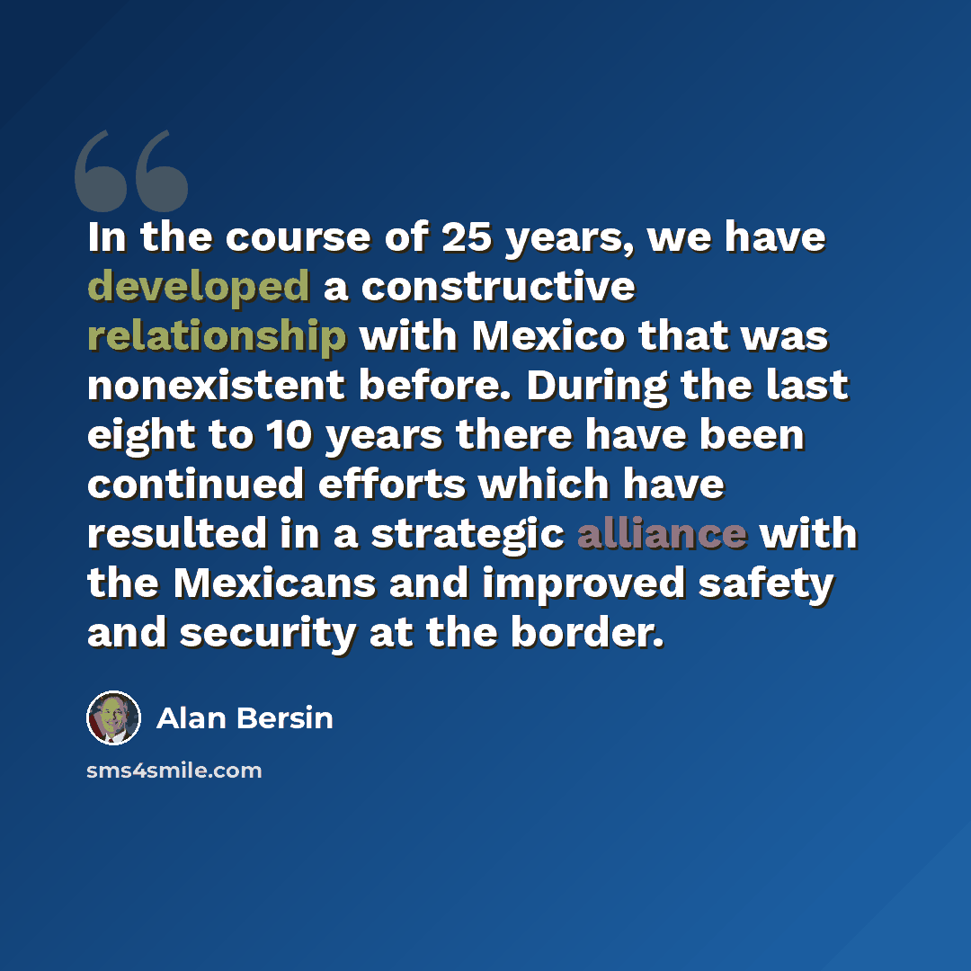 “In the course of 25 years, we have developed a constructive relationship with Mexico that was nonexistent before. During the last eight to 10 years there have been continued efforts which have resulted in a strategic alliance with the Mexicans and improved safety and security at the border.” quote by Alan Bersin