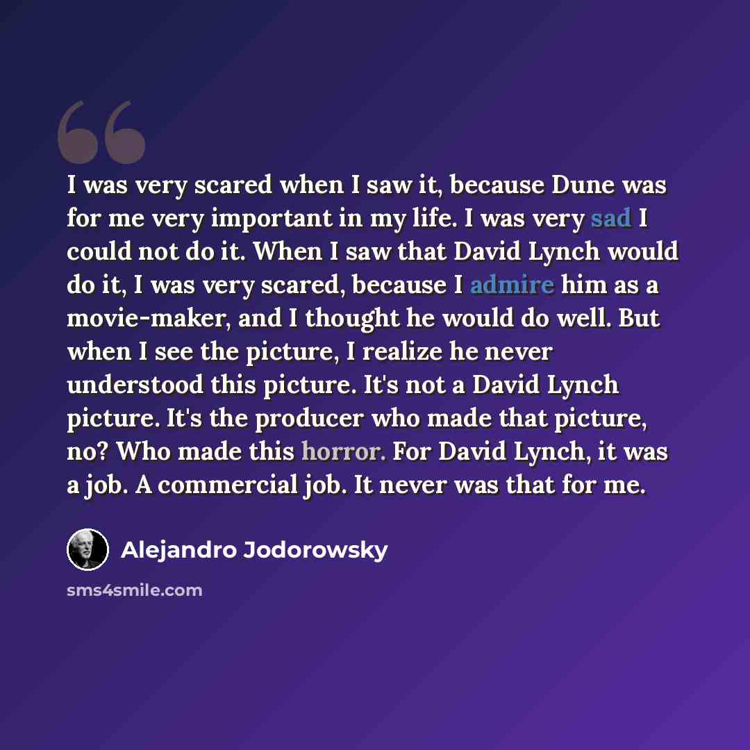 “I was very scared when I saw it, because Dune was for me very important in my life. I was very sad I could not do it. When I saw that David Lynch would do it, I was very scared, because I admire him as a movie-maker, and I thought he would do well. But when I see the picture, I realize he never…” quote by Alejandro Jodorowsky