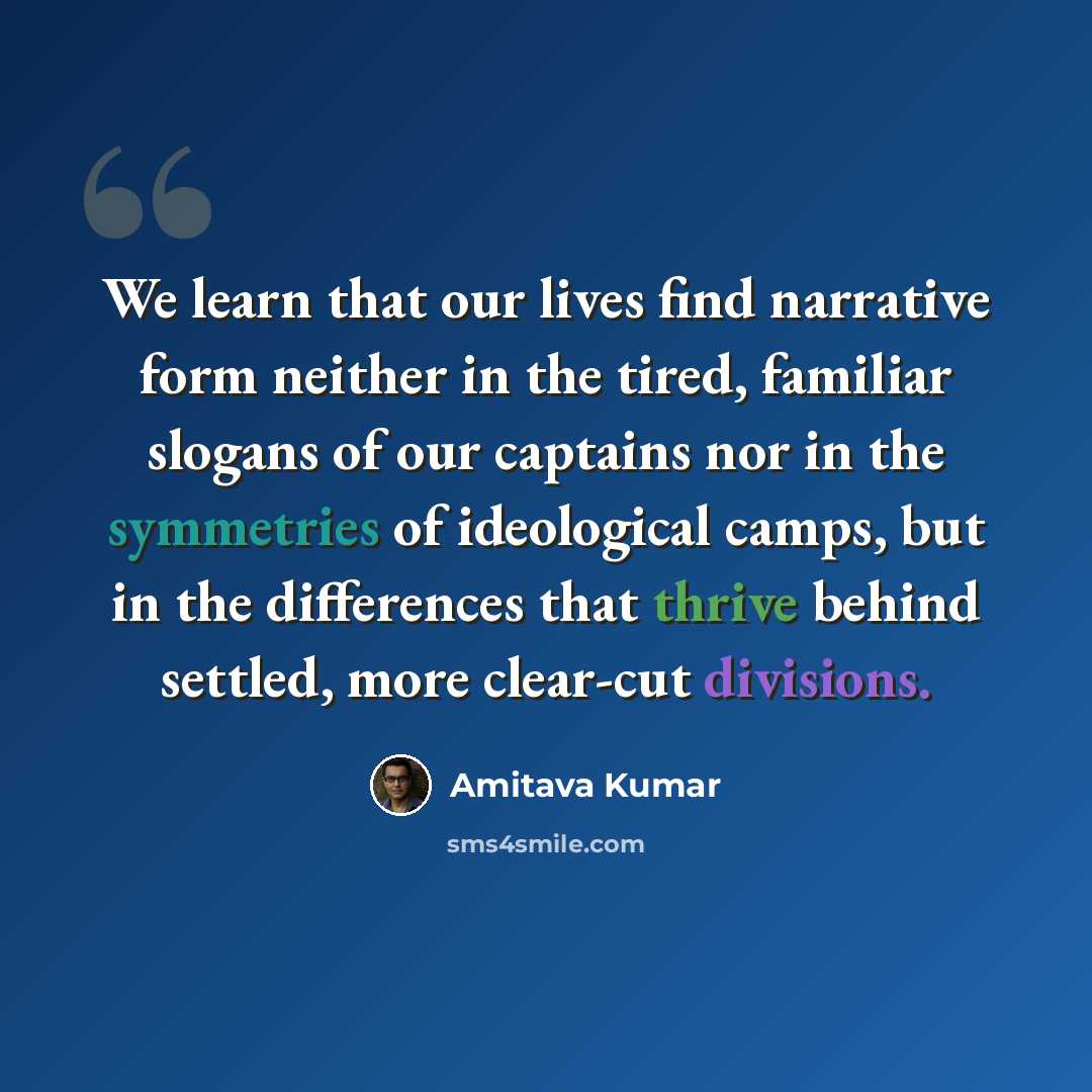 “We learn that our lives find narrative form neither in the tired, familiar slogans of our captains nor in the symmetries of ideological camps, but in the differences that thrive behind settled, more clear-cut divisions.” quote by Amitava Kumar