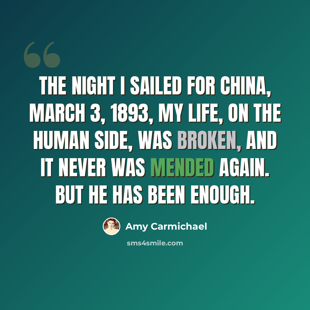 “The night I sailed for China, March 3, 1893, my life, on the human side, was broken, and it never was mended again. But He has been enough.” quote by Amy Carmichael