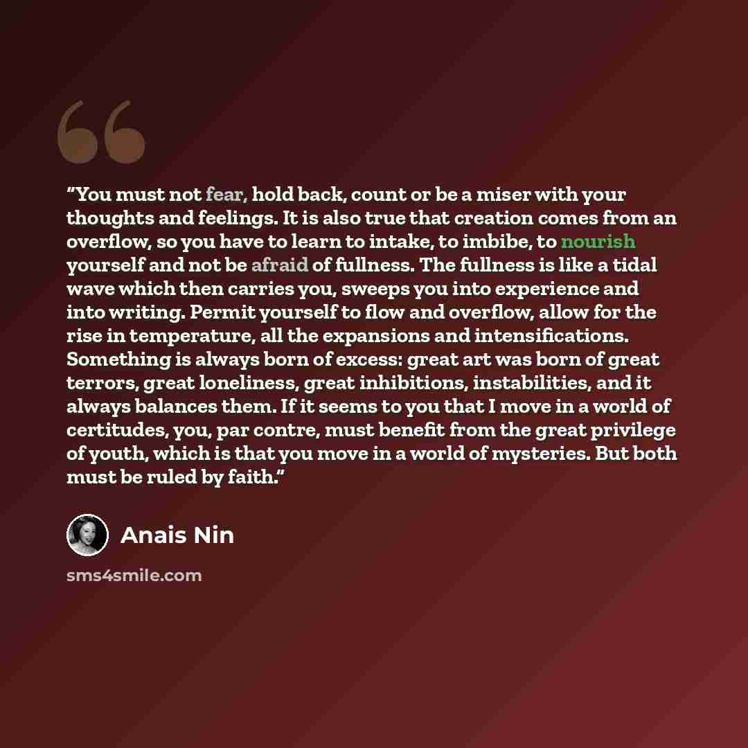 “You must not fear, hold back, count or be a miser with your thoughts and feelings. It is also true that creation comes from an overflow, so you have to learn to intake, to imbibe, to nourish yourself and not be afraid of fullness. The fullness is like a tidal wave which then carries you, sweeps…” quote by Anaïs Nin